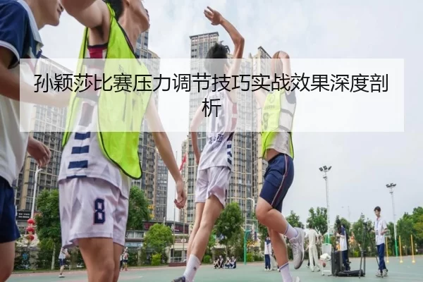 孙颖莎比赛压力调节技巧实战效果深度剖析
